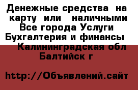 Денежные средства  на  карту  или   наличными - Все города Услуги » Бухгалтерия и финансы   . Калининградская обл.,Балтийск г.